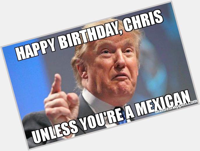 Happy birthday, chris unless you& a mexican  