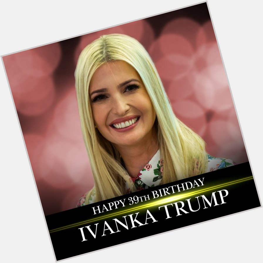 Happy 39th birthday to first daughter Ivanka Trump! 
